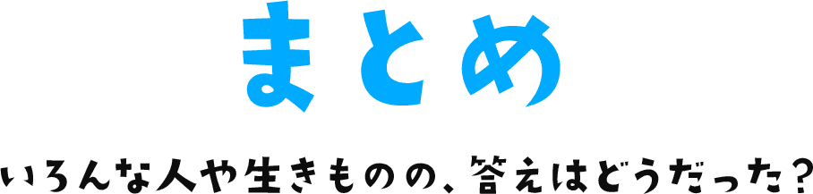 まとめ いろんな人や生きものの、答えはどうだった？