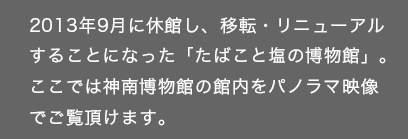 2013年9月に休館し、移転・リニューアルすることになった「たばこと塩の博物館」。ここでは神南博物館の館内をパノラマ映像でご覧頂けます。